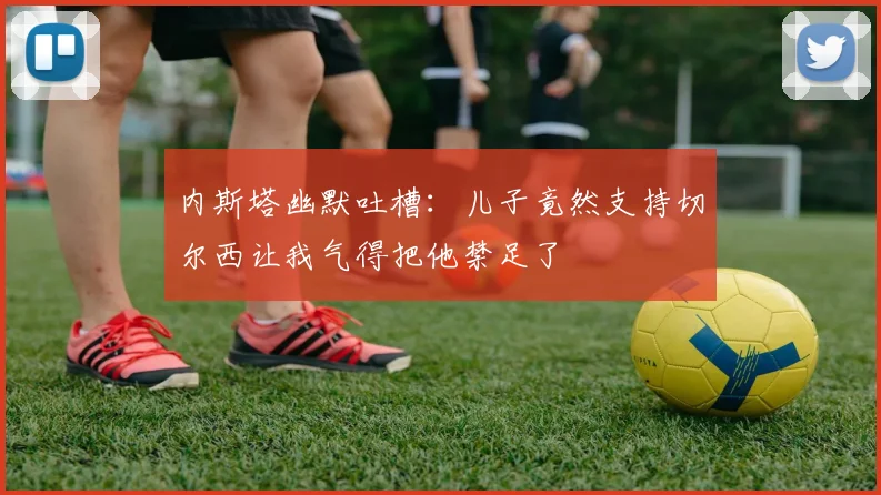 内斯塔幽默吐槽：儿子竟然支持切尔西让我气得把他禁足了