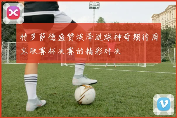 特罗萨德盛赞埃泽进球神奇期待周末联赛杯决赛的精彩对决