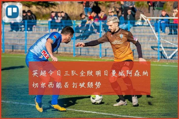 英超今日三队全败明日曼城阿森纳切尔西能否打破颓势