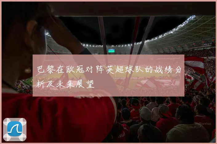 巴黎在欧冠对阵英超球队的战绩分析及未来展望