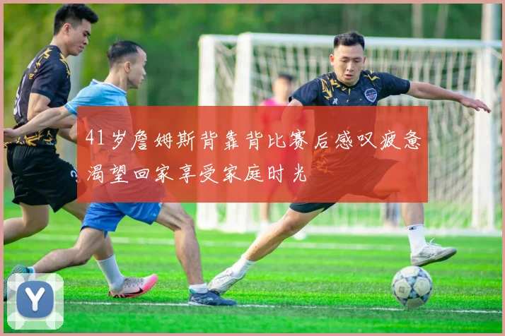 41岁詹姆斯背靠背比赛后感叹疲惫渴望回家享受家庭时光
