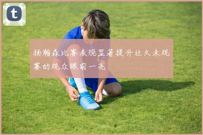 杨瀚森比赛表现显著提升让久未观赛的观众眼前一亮