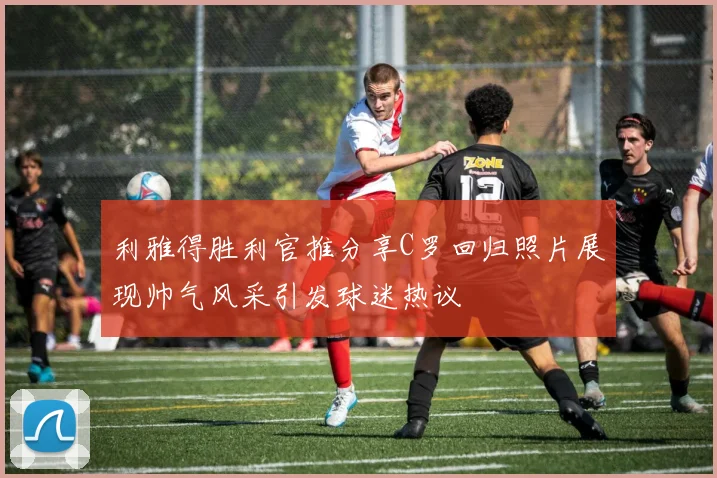 利雅得胜利官推分享C罗回归照片展现帅气风采引发球迷热议