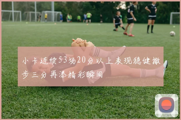 小卡连续53场20分以上表现稳健撤步三分再添精彩瞬间