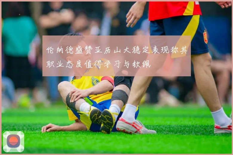 伦纳德盛赞亚历山大稳定表现称其职业态度值得学习与钦佩