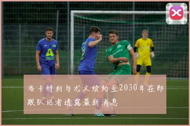 洛卡特利与尤文续约至2030年在即跟队记者透露最新消息