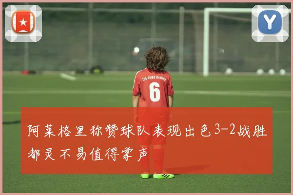 阿莱格里称赞球队表现出色3-2战胜都灵不易值得掌声