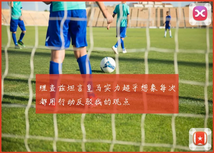理查兹坦言皇马实力超乎想象每次都用行动反驳我的观点