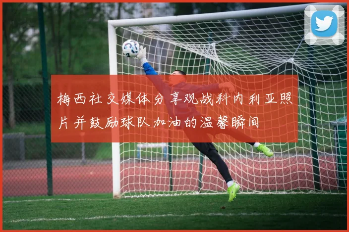 梅西社交媒体分享观战科内利亚照片并鼓励球队加油的温馨瞬间