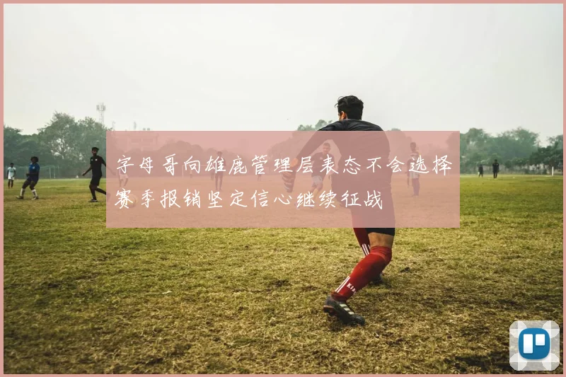 字母哥向雄鹿管理层表态不会选择赛季报销坚定信心继续征战